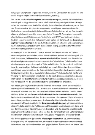 Fußgänger-Grünphasen so gestaltet werden, dass das Überqueren der Straße für alle
sicher möglich ist (z.B. Schnellstraße in Wöllnitz, Lobeda).
Wir setzen uns für eine intelligente Verkehrssteuerung ein, die alle Verkehrsteilneh-
mer als gleichrangig betrachtet. Das schließt die Stärkung des sogenannten ökologi-
schen Verkehrsverbunds als ein Ziel mit ein, findet aber dort seine Grenze, wo zu des-
sen Gunsten andere Verkehre verhindert oder einseitig erschwert werden sollen.
Maßnahmen ohne akzeptable Aufwand-Nutzen-Relation lehnen wir ab. Eine Umwelt-
plakette wird es mit uns nicht geben, auch keine Tempo-30-Zone wegen vermeintli-
cher Kollisionen mit Fledermäusen. Taxiverkehr und ÖPNV sind gleichberechtigte
Partner, zusammen mit dem Nahverkehrsplan wollen wir daher auch ein Gesamtkon-
zept für Taxistandplätze in der Stadt. Und wir wollen ein schnelles und engmaschiges
Radverkehrsnetz, nicht aber wenn dafür Straßen zu eng geplant und für Kfz immer
neue Nadelöhre geschaffen werden.
Lichtstadt als Stadt der Blitzer? Die FDP will den Einsatz von Blitzern auf Gefah-
renschwerpunkte beschränken. Alle stationären Blitzer werden wir diesbezüglich kri-
tisch überprüfen, Schikaneblitzer werden wir abschaffen. Sinnvoll sind dynamische
Geschwindigkeitsanzeigen. Insbesondere auf den Schnell- bzw. Einfallsstraßen kann
eine konsequent angeordnete grüne Welle viel effektiver für die tatsächliche Einhal-
tung der gewünschten Richtgeschwindigkeit sorgen als Blitzer. Wo dennoch Blitzer
zum Einsatz kommen, soll auf die Geschwindigkeitskontrollen durch Verkehrszeichen
hingewiesen werden. Diese zusätzliche Erhöhung der Verkehrssicherheit hat für uns
Vorrang vor den finanziellen Einnahmen für die Stadt. Die dennoch erzielten Einnah-
men wollen wir direkt für die Verwendung im Straßen(aus)bau zweckbinden, ebenso
wie wir das auch für die Einnahmen aus der Stellplatzablöse anstreben.
Wir haben große Sympathien für eine autofreie Innenstadt, sofern unterirdisch Ab-
stellmöglichkeiten bestehen. Das Ziel heißt: das Auto muss bequem und schnell in die
Innenstadt kommen und dort aus dem Stadtbild rasch verschwinden. Um das zu er-
reichen, wollen wir ein Gesamtverkehrskonzept für die erweiterte Innenstadt. Das
beginnt mit einem Kernstadtring, der v.a. gegen den Uhrzeigersinn (Eisenbahndamm,
Anger, Fürstengraben, Leutragraben, Schillerstraße, Haeckelstraße, Knebelstraße)
den Verkehr effizient abwickelt. Ein dynamisches Parkleitsystem soll es ermöglichen,
diesen Verkehr rasch in die Parkhäuser und Tiefgaragen hinein abzuziehen. Dann und
nur dann können der Holzmarkt, der Löbdergraben und das gesamte neue Eichplatz-
areal verkehrsberuhigt werden – aber so, dass die Kernstadt für Taxi, Lieferdienst und
Handwerker, und für den Hausbesuch von Arzt und Pflegedienst erreichbar bleibt.
Wir wollen geometrisch gefährliche Kreuzungen entschärfen, z.B. am Universitäts-
hauptgebäude, am Nollendorfer Hof, an den Einfahrten Oberaue und Mühlenstraße
ins Paradies. Die Verkehrssicherheit darf gegenüber der Ästhetik nicht die zweite Gei-
22
 
