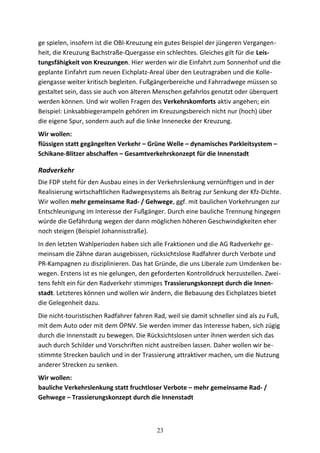 ge spielen, insofern ist die OBI-Kreuzung ein gutes Beispiel der jüngeren Vergangen-
heit, die Kreuzung Bachstraße-Quergasse ein schlechtes. Gleiches gilt für die Leis-
tungsfähigkeit von Kreuzungen. Hier werden wir die Einfahrt zum Sonnenhof und die
geplante Einfahrt zum neuen Eichplatz-Areal über den Leutragraben und die Kolle-
giengasse weiter kritisch begleiten. Fußgängerbereiche und Fahrradwege müssen so
gestaltet sein, dass sie auch von älteren Menschen gefahrlos genutzt oder überquert
werden können. Und wir wollen Fragen des Verkehrskomforts aktiv angehen; ein
Beispiel: Linksabbiegerampeln gehören im Kreuzungsbereich nicht nur (hoch) über
die eigene Spur, sondern auch auf die linke Innenecke der Kreuzung.
Wir wollen:
flüssigen statt gegängelten Verkehr – Grüne Welle – dynamisches Parkleitsystem –
Schikane-Blitzer abschaffen – Gesamtverkehrskonzept für die Innenstadt
Radverkehr
Die FDP steht für den Ausbau eines in der Verkehrslenkung vernünftigen und in der
Realisierung wirtschaftlichen Radwegesystems als Beitrag zur Senkung der Kfz-Dichte.
Wir wollen mehr gemeinsame Rad- / Gehwege, ggf. mit baulichen Vorkehrungen zur
Entschleunigung im Interesse der Fußgänger. Durch eine bauliche Trennung hingegen
würde die Gefährdung wegen der dann möglichen höheren Geschwindigkeiten eher
noch steigen (Beispiel Johannisstraße).
In den letzten Wahlperioden haben sich alle Fraktionen und die AG Radverkehr ge-
meinsam die Zähne daran ausgebissen, rücksichtslose Radfahrer durch Verbote und
PR-Kampagnen zu disziplinieren. Das hat Gründe, die uns Liberale zum Umdenken be-
wegen. Erstens ist es nie gelungen, den geforderten Kontrolldruck herzustellen. Zwei-
tens fehlt ein für den Radverkehr stimmiges Trassierungskonzept durch die Innen-
stadt. Letzteres können und wollen wir ändern, die Bebauung des Eichplatzes bietet
die Gelegenheit dazu.
Die nicht-touristischen Radfahrer fahren Rad, weil sie damit schneller sind als zu Fuß,
mit dem Auto oder mit dem ÖPNV. Sie werden immer das Interesse haben, sich zügig
durch die Innenstadt zu bewegen. Die Rücksichtslosen unter ihnen werden sich das
auch durch Schilder und Vorschriften nicht austreiben lassen. Daher wollen wir be-
stimmte Strecken baulich und in der Trassierung attraktiver machen, um die Nutzung
anderer Strecken zu senken.
Wir wollen:
bauliche Verkehrslenkung statt fruchtloser Verbote – mehr gemeinsame Rad- /
Gehwege – Trassierungskonzept durch die Innenstadt
23
 