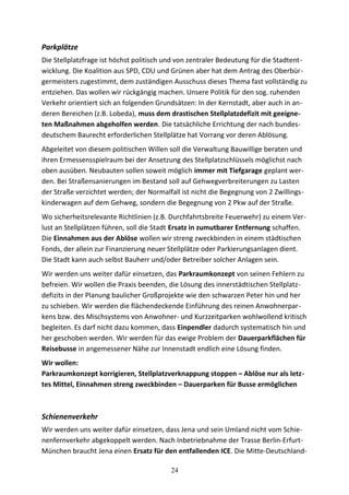 Parkplätze
Die Stellplatzfrage ist höchst politisch und von zentraler Bedeutung für die Stadtent-
wicklung. Die Koalition aus SPD, CDU und Grünen aber hat dem Antrag des Oberbür-
germeisters zugestimmt, dem zuständigen Ausschuss dieses Thema fast vollständig zu
entziehen. Das wollen wir rückgängig machen. Unsere Politik für den sog. ruhenden
Verkehr orientiert sich an folgenden Grundsätzen: In der Kernstadt, aber auch in an-
deren Bereichen (z.B. Lobeda), muss dem drastischen Stellplatzdefizit mit geeigne-
ten Maßnahmen abgeholfen werden. Die tatsächliche Errichtung der nach bundes-
deutschem Baurecht erforderlichen Stellplätze hat Vorrang vor deren Ablösung.
Abgeleitet von diesem politischen Willen soll die Verwaltung Bauwillige beraten und
ihren Ermessensspielraum bei der Ansetzung des Stellplatzschlüssels möglichst nach
oben ausüben. Neubauten sollen soweit möglich immer mit Tiefgarage geplant wer-
den. Bei Straßensanierungen im Bestand soll auf Gehwegverbreiterungen zu Lasten
der Straße verzichtet werden; der Normalfall ist nicht die Begegnung von 2 Zwillings-
kinderwagen auf dem Gehweg, sondern die Begegnung von 2 Pkw auf der Straße.
Wo sicherheitsrelevante Richtlinien (z.B. Durchfahrtsbreite Feuerwehr) zu einem Ver-
lust an Stellplätzen führen, soll die Stadt Ersatz in zumutbarer Entfernung schaffen.
Die Einnahmen aus der Ablöse wollen wir streng zweckbinden in einem städtischen
Fonds, der allein zur Finanzierung neuer Stellplätze oder Parkierungsanlagen dient.
Die Stadt kann auch selbst Bauherr und/oder Betreiber solcher Anlagen sein.
Wir werden uns weiter dafür einsetzen, das Parkraumkonzept von seinen Fehlern zu
befreien. Wir wollen die Praxis beenden, die Lösung des innerstädtischen Stellplatz-
defizits in der Planung baulicher Großprojekte wie den schwarzen Peter hin und her
zu schieben. Wir werden die flächendeckende Einführung des reinen Anwohnerpar-
kens bzw. des Mischsystems von Anwohner- und Kurzzeitparken wohlwollend kritisch
begleiten. Es darf nicht dazu kommen, dass Einpendler dadurch systematisch hin und
her geschoben werden. Wir werden für das ewige Problem der Dauerparkflächen für
Reisebusse in angemessener Nähe zur Innenstadt endlich eine Lösung finden.
Wir wollen:
Parkraumkonzept korrigieren, Stellplatzverknappung stoppen – Ablöse nur als letz-
tes Mittel, Einnahmen streng zweckbinden – Dauerparken für Busse ermöglichen
Schienenverkehr
Wir werden uns weiter dafür einsetzen, dass Jena und sein Umland nicht vom Schie-
nenfernverkehr abgekoppelt werden. Nach Inbetriebnahme der Trasse Berlin-Erfurt-
München braucht Jena einen Ersatz für den entfallenden ICE. Die Mitte-Deutschland-
24
 