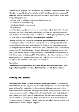 Verbindung soll möglichst zeitnah elektrisch und zweigleisig ausgebaut werden, auch
über Gera hinaus. Für den Wissenschafts- und Wirtschaftsstandort Jena ist unser Mi-
nimalziel: die internationalen Flughäfen München, Berlin und Frankfurt, sowie Nürn-
berg und Leipzig müssen
- schnell, ohne zu häufiges Umsteigen und anschlusssicher,
- in ausreichend dichter Taktung,
- komfortabel (work on board), und
- erschwinglich
erreichbar bleiben, und zwar nicht nur über den Knoten Erfurt. Die hierfür erforderli-
chen Weichen sind politisch inzwischen gestellt. Jetzt werden wir uns dafür einset-
zen, dass es in der Umsetzung nicht zu Abstrichen oder Verzögerungen kommt, insbe-
sondere landesseitig beim Einsatz der Regionalisierungsmittel.
Wir begrüßen den nun absehbaren Ausbau der Bahnhöfe West und Göschwitz. Wir
werden dabei auf die Barrierefreiheit (auch durch den zu verlängernden Personen-
tunnel in Göschwitz) und auf gute Lösungen für Toiletten und Dauerparken achten.
Als einzige Fraktion im Stadtrat haben wir mit einer Einwendung beim Eisenbahnbun-
desamt materiell dazu beigetragen, dass die Bahnsteige nicht gekürzt werden durf-
ten. Analog werden wir dem Oberbürgermeister für künftige Verhandlungen mit der
Bahn klarer als die Koalition aus SPD, CDU und Grünen den Rücken stärken. Auch bei
der Einbringung der städtischen Belange in die Strukturentwicklungen des Landes
werden wir ihm eine konsequentere Linie anempfehlen.
Wir wollen:
Jena adäquat am Fernverkehr in Nord-Süd- wie Ost-West-Richtung halten – dafür
Regionalisierungsmittel einsetzen – Bahnhöfe West und Göschwitz ausbauen
Ordnung und Sicherheit
Wir halten jeden Bürger für fähig, sein Leben eigenverantwortlich zu gestalten. Er
braucht keinen, der ihm sagt, was er zu tun und was er zu lassen hat. Wir wollen eine
grüne Welle auf der Stadtrodaer Straße um zügig und ökologisch sinnvoll in die In-
nenstadt zu fahren. Wir wollen, dass jeder Streusalz zur Bekämpfung von Glatteis ein-
setzen darf, wenn er es für richtig erachtet. Fair trade?, jeder (auch Stadträte) sollen
den Kaffee trinken dürfen, den sie trinken wollen. Wenn jemand einen Heizpilz auf-
stellen möchte, so soll er das auch dürfen. Dem Rauchverbot an öffentlichen Halte-
stellen erteilen wir eine Absage! Wir vertrauen den Menschen, dass sie mit ihrer und
der Gesundheit anderer sorgsam umgehen.
25
 