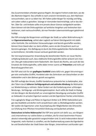 Das Zusammenleben erfordert gewisse Regeln. Die eigene Freiheit endet dort, wo die
des Nächsten beginnt. Das schließt es nach unserem Verständnis aus, dem Nächsten
vorzuschreiben, wie er zu leben hat. Wir halten jeden Bürger für mündig und fähig,
sein Leben selbst zu gestalten. Solange er niemanden beeinträchtigt, soll er das dür-
fen. Über Ge- und Verbote sollte erst jenseits dieser Grenze nachgedacht werden.
Dann können sich die Ordnungshüter auf wirkliche Vergehen und Verbrechen kon-
zentrieren, statt nachzuschnüffeln, ob man fremden Lebensvorstellungen gebührend
huldigt.
Die FDP ermutigt die Bürgerinnen und Bürger der Stadt zur vollen Wahrnehmung ih-
rer Eigenverantwortung, achtet aber zugleich auf deren Gleichgewicht mit städti-
scher Kontrolle. Die rechtlichen Voraussetzungen sind bereits geschaffen worden,
können ihren Zweck aber nur dann erfüllen, wenn sie den Einwohnern auch zur
Kenntnis gelangen. Ihre Befolgung ist durch die Ordnungsbehörden flächendeckend
zu kontrollieren, Verstöße müssen wirksam geahndet werden.
Der Vorrang konsequenter Anwendung des bestehenden Rechts vor neuer Rechts-
schöpfung bedeutet auch, dass städtische Ordnungskräfte stärker präsent sein müs-
sen. Dies gilt insbesondere beim Radverkehr. Der Zweck des Rechts, wie auch der des
Einsatzes der Ordnungskräfte, sollte dabei immer zuerst auf Prävention und nicht auf
Bestrafung gerichtet sein.
Die FDP setzt sich für ein gepflegtes Stadtbild sowie dafür ein, gegen Verunreinigun-
gen wie unerlaubtes Graffiti, Hundekot oder das Zerkratzen von Glasscheiben an den
Haltestellen und in den Bahnen gezielt vorzugehen.
Die FDP verfolgt den Ansatz, Graffiti-Vandalismus präventiv her zu bekämpfen, also
den Tätern durch höheren Verfolgungsdruck und zeitnahe Ahndung die Motivation
zur Wiederholung zu nehmen. Daher fordern wir die Erarbeitung einer schlüssigen
Beratungs-, Verfolgungs- und Ahndungskonzeption. Auch sollte die Stadt im Dialog
mit den Bürgern die Bereitschaft zur unverzüglichen Beseitigung unerlaubter Graffiti
an Gebäuden im privaten Eigentum wecken und die Eigentümer hierbei unterstützen.
Frei zugängliche Wege und Plätze im Eigentum Dritter (z.B. ÖPNV-Haltestellen) prä-
gen das Stadtbild und dürfen nicht verwahrlosen oder zu Müllablagestellen werden.
Wir wollen die Eigentümer unter Ausschöpfung aller Möglichkeiten des Ortsrechts
zur Erfüllung ihrer Pflichten hinsichtlich Ordnung und Sauberkeit anhalten.
Datenschutz ist keine Nebensache! Die FDP Jena spricht sich dafür aus, von Bürgern
und Unternehmen nur solche Daten zu erheben, die für einen bestimmten Prozess
absolut notwendig oder gesetzlich vorgeschrieben sind. Es wird insbesondere darauf
hingewirkt, mehr Klarheit zu schaffen, wo die Stadtverwaltung sowie die Eigenbetrie-
be und Gesellschaften der Stadt Daten über Bürger, Unternehmen und Kunden spei-
26
 