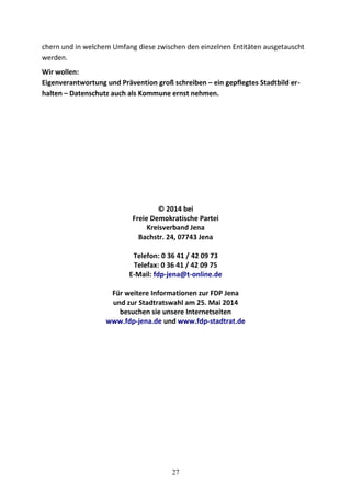 chern und in welchem Umfang diese zwischen den einzelnen Entitäten ausgetauscht
werden.
Wir wollen:
Eigenverantwortung und Prävention groß schreiben – ein gepflegtes Stadtbild er-
halten – Datenschutz auch als Kommune ernst nehmen.
© 2014 bei
Freie Demokratische Partei
Kreisverband Jena
Bachstr. 24, 07743 Jena
Telefon: 0 36 41 / 42 09 73
Telefax: 0 36 41 / 42 09 75
E-Mail: fdp-jena@t-online.de
Für weitere Informationen zur FDP Jena
und zur Stadtratswahl am 25. Mai 2014
besuchen sie unsere Internetseiten
www.fdp-jena.de und www.fdp-stadtrat.de
27
 