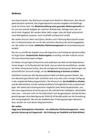 Wohnen
Jena boomt weiter. Das Wachstum erzeugt einen Bedarf an Wohnraum, dem das An-
gebot deutlich nachhinkt. Das Ungleichgewicht zwischen Angebot und Nachfrage
treibt die Preise hoch. Die Wiederherstellung eines gesunden Wohnungsmarkts ist
für uns eine zentrale Aufgabe der nächsten Wahlperiode. Gelingen kann das nur
durch mehr Angebot. Wir werden daher dafür sorgen, dass die Stadt systematisch
neue Wohngebiete ausweist, rasch erschließt und Baurecht schafft.
Wir wollen Jena vor allem nach Osten, Norden und in Richtung Maua baulich erwei-
tern. Im Bestand setzen wir uns für den zeitnahen Abschluss der Sanierungsgebiete
ein. Wir wollen ein echtes städtisches Flächenmanagement als Gesamtplanung ent-
wickeln.
Das neu zu schaffende Angebot muss alle Segmente und Preisklassen gleichermaßen
ins Auge fassen. Studentischer Wohnungsbau ist wichtig, soll aber maßvoll und als
Teil eines Gesamtkonzepts erfolgen.
Für Mieter mit geringem Einkommen wird außerdem der Blick auf die Nebenkosten
immer banger. Im Einflussbereich der Stadt, also vor allem bei JenaWohnen, werden
wir daher streng darauf achten, dass die energetische Sanierung von Wohnungen mit
wirtschaftlicher Vernunft erfolgt, um die Mietbelastung in Grenzen zu halten.
Schließlich müssen bei aller Neubaueuphorie Maß und Mitte gewahrt bleiben. Wo
eine Baulücke geschlossen oder verdichtet wird, muss dies unter strenger Einfügung
in die umgebende Bebauung geschehen. Der Anspruch ist, das Stadtbild zu erhalten
und die Wohnlichkeit und die nachbarschaftliche Verträglichkeit nicht zu beeinträch-
tigen. Wir wollen kein Hineinquetschen möglichst vieler Netto-Quadratmeter, son-
dern eine angemessene Einrechnung auch der erforderlichen Stellplätze, Abstandsflä-
chen usw. – und zwar nicht nur formaljuristisch nach Baugesetzbuch. Gerade bei Bau-
genehmigungen ohne Beteiligung der Politik (§ 34 BauGB) wollen wir die Verwaltung
sehr streng begleiten. Wo sich das Stadtbild über Erhaltungssatzungen absichern
lässt, werden wir auch diesen Weg beschreiten.
Wir wollen:
zügig neue Wohngebiete entwickeln – ein städtisches Flächenmanagement – ener-
getische Sanierung mit Augenmaß – die Erhaltung von Stadtbild und Wohnlichkeit
4
 