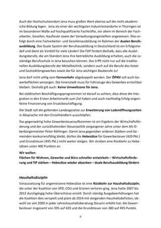 Auch der Hochschulstandort Jena muss großen Wert ebenso auf die nicht-akademi-
sche Bildung legen. Jena als einer der wichtigsten Industriestandorte in Thüringen ist
im besonderen Maße auf hochqualifizierte Fachkräfte, vor allem im Bereich der Fach-
arbeiter, Gesellen, Kaufleute sowie der Verwaltungsangestellten angewiesen. Dies er-
folgt durch eine Facharbeiter- und Gesellenausbildung im Rahmen der dualen Berufs-
ausbildung. Das Duale System der Berufsausbildung in Deutschland ist ein Erfolgsmo-
dell und dient als Vorbild für viele Länder! Die FDP fordert deshalb, dass alle Ausbil-
dungsberufe, die am Standort Jena ihre betriebliche Ausbildung erhalten, auch die zu-
ständige Berufsschule in Jena besuchen können. Das trifft nicht nur auf die traditio-
nellen Ausbildungsberufe der Metalltechnik, sondern auch auf die Berufe des Hotel-
und Gaststättengewerbes sowie die für Jena wichtigen Bauberufe zu!
Jena darf nicht völlig vom Fernverkehr abgekoppelt werden. Der ÖPNV soll auch Ge-
werbeflächen versorgen. Die Innenstadt muss für Fahrzeuge des Gewerbes erreichbar
bleiben. Deshalb gilt auch: Keine Umweltzone für Jena.
Bei städtischen Beschäftigungsprogrammen ist darauf zu achten, dass diese die Inte-
gration in den Ersten Arbeitsmarkt zum Ziel haben und auch nachhaltig Erfolg zeigen:
Keine Finanzierung von Ersatzbeschäftigung.
Die Stadt soll die geltenden Landesgesetze zur Erweiterung von Ladenöffnungszeiten
in Absprache mit den Einzelhändlern ausschöpfen.
Das gegenwärtig hohe Gewerbesteueraufkommen ist ein Ergebnis der Wirtschaftsför-
derung und der zurückhaltenden Steuerpolitik vergangener Jahre unter dem Alt-O-
berbürgermeister Peter Röhlinger. Damit Jena gegenüber anderen Städten und Ge-
meinden konkurrenzfähig bleibt, dürfen die Hebesätze für Gewerbesteuer (420 Pkt.)
und Grundsteuer (495 Pkt.) nicht weiter steigen. Wir streben eine Rückkehr zu Hebe-
sätzen unter 400 Punkten an.
Wir wollen:
Flächen für Wohnen, Gewerbe und Büro schneller entwickeln – Wirtschaftsförde-
rung und TIP stärken – Hebesätze wieder absenken – duale Berufsausbildung fördern
Haushaltsdisziplin
Voraussetzung für angemessene Hebesätze ist eine Rückkehr zur Haushaltsdisziplin,
die unter der Koalition von SPD, CDU und Grünen verloren ging. Jena hatte 2007 bis
2012 durchgängig hohe Überschüsse erzielt. Durch ständig Ausgabeerhöhungen hat
die Koalition dies verspielt und plant ab 2014 mit steigenden Haushaltsdefiziten, ob-
wohl sie seit 2009 in jeder Jahreshaushaltsberatung Steuern erhöht hat: die Gewer-
besteuer insgesamt von 395 auf 420 und die Grundsteuer von 380 auf 495 Punkte.
6
 