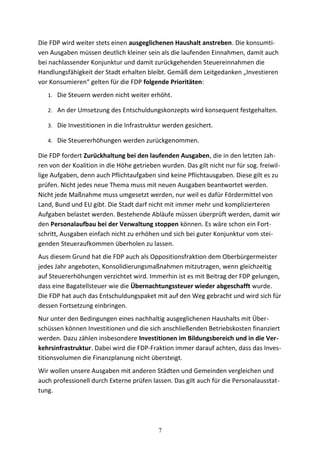 Die FDP wird weiter stets einen ausgeglichenen Haushalt anstreben. Die konsumti-
ven Ausgaben müssen deutlich kleiner sein als die laufenden Einnahmen, damit auch
bei nachlassender Konjunktur und damit zurückgehenden Steuereinnahmen die
Handlungsfähigkeit der Stadt erhalten bleibt. Gemäß dem Leitgedanken „Investieren
vor Konsumieren“ gelten für die FDP folgende Prioritäten:
1. Die Steuern werden nicht weiter erhöht.
2. An der Umsetzung des Entschuldungskonzepts wird konsequent festgehalten.
3. Die Investitionen in die Infrastruktur werden gesichert.
4. Die Steuererhöhungen werden zurückgenommen.
Die FDP fordert Zurückhaltung bei den laufenden Ausgaben, die in den letzten Jah-
ren von der Koalition in die Höhe getrieben wurden. Das gilt nicht nur für sog. freiwil-
lige Aufgaben, denn auch Pflichtaufgaben sind keine Pflichtausgaben. Diese gilt es zu
prüfen. Nicht jedes neue Thema muss mit neuen Ausgaben beantwortet werden.
Nicht jede Maßnahme muss umgesetzt werden, nur weil es dafür Fördermittel von
Land, Bund und EU gibt. Die Stadt darf nicht mit immer mehr und komplizierteren
Aufgaben belastet werden. Bestehende Abläufe müssen überprüft werden, damit wir
den Personalaufbau bei der Verwaltung stoppen können. Es wäre schon ein Fort-
schritt, Ausgaben einfach nicht zu erhöhen und sich bei guter Konjunktur vom stei-
genden Steueraufkommen überholen zu lassen.
Aus diesem Grund hat die FDP auch als Oppositionsfraktion dem Oberbürgermeister
jedes Jahr angeboten, Konsolidierungsmaßnahmen mitzutragen, wenn gleichzeitig
auf Steuererhöhungen verzichtet wird. Immerhin ist es mit Beitrag der FDP gelungen,
dass eine Bagatellsteuer wie die Übernachtungssteuer wieder abgeschafft wurde.
Die FDP hat auch das Entschuldungspaket mit auf den Weg gebracht und wird sich für
dessen Fortsetzung einbringen.
Nur unter den Bedingungen eines nachhaltig ausgeglichenen Haushalts mit Über-
schüssen können Investitionen und die sich anschließenden Betriebskosten finanziert
werden. Dazu zählen insbesondere Investitionen im Bildungsbereich und in die Ver-
kehrsinfrastruktur. Dabei wird die FDP-Fraktion immer darauf achten, dass das Inves-
titionsvolumen die Finanzplanung nicht übersteigt.
Wir wollen unsere Ausgaben mit anderen Städten und Gemeinden vergleichen und
auch professionell durch Externe prüfen lassen. Das gilt auch für die Personalausstat-
tung.
7
 