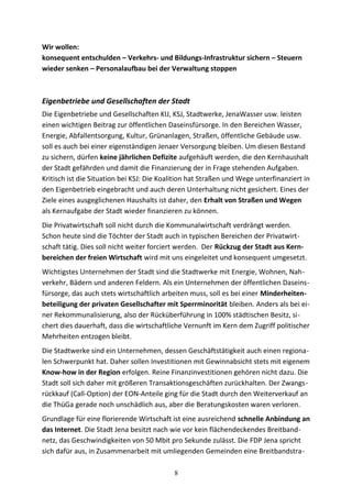 Wir wollen:
konsequent entschulden – Verkehrs- und Bildungs-Infrastruktur sichern – Steuern
wieder senken – Personalaufbau bei der Verwaltung stoppen
Eigenbetriebe und Gesellschaften der Stadt
Die Eigenbetriebe und Gesellschaften KIJ, KSJ, Stadtwerke, JenaWasser usw. leisten
einen wichtigen Beitrag zur öffentlichen Daseinsfürsorge. In den Bereichen Wasser,
Energie, Abfallentsorgung, Kultur, Grünanlagen, Straßen, öffentliche Gebäude usw.
soll es auch bei einer eigenständigen Jenaer Versorgung bleiben. Um diesen Bestand
zu sichern, dürfen keine jährlichen Defizite aufgehäuft werden, die den Kernhaushalt
der Stadt gefährden und damit die Finanzierung der in Frage stehenden Aufgaben.
Kritisch ist die Situation bei KSJ: Die Koalition hat Straßen und Wege unterfinanziert in
den Eigenbetrieb eingebracht und auch deren Unterhaltung nicht gesichert. Eines der
Ziele eines ausgeglichenen Haushalts ist daher, den Erhalt von Straßen und Wegen
als Kernaufgabe der Stadt wieder finanzieren zu können.
Die Privatwirtschaft soll nicht durch die Kommunalwirtschaft verdrängt werden.
Schon heute sind die Töchter der Stadt auch in typischen Bereichen der Privatwirt-
schaft tätig. Dies soll nicht weiter forciert werden. Der Rückzug der Stadt aus Kern-
bereichen der freien Wirtschaft wird mit uns eingeleitet und konsequent umgesetzt.
Wichtigstes Unternehmen der Stadt sind die Stadtwerke mit Energie, Wohnen, Nah-
verkehr, Bädern und anderen Feldern. Als ein Unternehmen der öffentlichen Daseins-
fürsorge, das auch stets wirtschaftlich arbeiten muss, soll es bei einer Minderheiten-
beteiligung der privaten Gesellschafter mit Sperrminorität bleiben. Anders als bei ei-
ner Rekommunalisierung, also der Rücküberführung in 100% städtischen Besitz, si-
chert dies dauerhaft, dass die wirtschaftliche Vernunft im Kern dem Zugriff politischer
Mehrheiten entzogen bleibt.
Die Stadtwerke sind ein Unternehmen, dessen Geschäftstätigkeit auch einen regiona-
len Schwerpunkt hat. Daher sollen Investitionen mit Gewinnabsicht stets mit eigenem
Know-how in der Region erfolgen. Reine Finanzinvestitionen gehören nicht dazu. Die
Stadt soll sich daher mit größeren Transaktionsgeschäften zurückhalten. Der Zwangs-
rückkauf (Call-Option) der EON-Anteile ging für die Stadt durch den Weiterverkauf an
die ThüGa gerade noch unschädlich aus, aber die Beratungskosten waren verloren.
Grundlage für eine florierende Wirtschaft ist eine ausreichend schnelle Anbindung an
das Internet. Die Stadt Jena besitzt nach wie vor kein flächendeckendes Breitband-
netz, das Geschwindigkeiten von 50 Mbit pro Sekunde zulässt. Die FDP Jena spricht
sich dafür aus, in Zusammenarbeit mit umliegenden Gemeinden eine Breitbandstra-
8
 