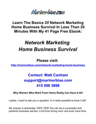 Learn The Basics Of Network Marketing
  Home Business Survival In Less Than 20
   Minutes With My 41 Page Free Ebook:


           Network Marketing
         Home Business Survival

                          Please visit:
  http://marinerblue.com/network-marketing-home-business


                Contact: Matt Canham
              support@marinerblue.com
                    415 508 3898
    Why Women Who Work From Home Really Can Have It All!


Ladies, I want to ask you a question. Is it really possible to have it all?


My answer is absolutely 100% YES! You can be a successful and
powerful business woman, a full time loving mom and even have time
 