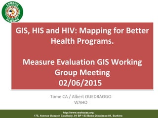 http://www.wahooas.org
175, Avenue Ouezzin Coulibaly, 01 BP 153 Bobo-Dioulasso 01, Burkina
GIS, HIS and HIV: Mapping for Better
Health Programs.
Measure Evaluation GIS Working
Group Meeting
02/06/2015
GIS, HIS and HIV: Mapping for Better
Health Programs.
Measure Evaluation GIS Working
Group Meeting
02/06/2015
Tome CA / Albert OUEDRAOGO
WAHO
 