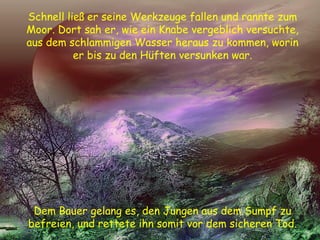 Schnell ließ er seine Werkzeuge fallen und rannte zum
Moor. Dort sah er, wie ein Knabe vergeblich versuchte,
aus dem schlammigen Wasser heraus zu kommen, worin
er bis zu den Hüften versunken war.
Dem Bauer gelang es, den Jungen aus dem Sumpf zu
befreien, und rettete ihn somit vor dem sicheren Tod.
 