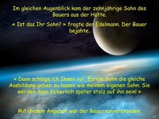 Im gleichen Augenblick kam der zehnjährige Sohn des
Bauers aus der Hütte.
« Ist das Ihr Sohn? » fragte der Edelmann. Der Bauer
bejahte.
« Dann schlage ich Ihnen vor, Eurem Sohn die gleiche
Ausbildung geben zu lassen wie meinem eigenen Sohn. Sie
werden dann sicherlich später stolz auf ihn sein! »
Mit diesem Angebot war der Bauer einverstanden.
 