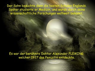 Der Sohn besuchte dann die besten Schulen Englands.
Später studierte er Medizin, und wurde durch seine
wissenschaftliche Forschungen weltweit bekannt.
Es war der berühmte Doktor Alexander FLEMING,
welcher 1927 das Penizillin entdeckte.
 