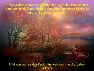 Einige Jahre später erkrankte der Sohn des Edelmannes,
dem der arme Bauer damals das Leben gerettet hatte, an
akuter Lungenentzündung.
Und nun war es das Penizillin, welches ihm das Leben
rettete!
 