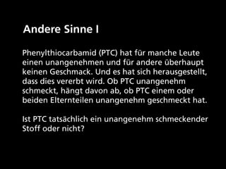 Andere Sinne I

Phenylthiocarbamid (PTC) hat für manche Leute
einen unangenehmen und für andere überhaupt
keinen Geschmack. Und es hat sich herausgestellt,
dass dies vererbt wird. Ob PTC unangenehm
schmeckt, hängt davon ab, ob PTC einem oder
beiden Elternteilen unangenehm geschmeckt hat.

Ist PTC tatsächlich ein unangenehm schmeckender
Stoff oder nicht?
 