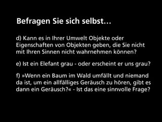 Befragen Sie sich selbst… 

d) Kann es in Ihrer Umwelt Objekte oder
Eigenschaften von Objekten geben, die Sie nicht
mit Ihren Sinnen nicht wahrnehmen können?

e) Ist ein Elefant grau - oder erscheint er uns grau?

f) »Wenn ein Baum im Wald umfällt und niemand
da ist, um ein allfälliges Geräusch zu hören, gibt es
dann ein Geräusch?« - Ist das eine sinnvolle Frage?
 