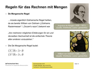 Seite 10
Fachbereich Wirtschaftswissenschaften
Regeln für das Rechnen mit Mengen
– De Morgansche Regel
…müsste eigentlich Ockhamsche Regel heißen,
da sie bereits William von Ockham („Ockhams
Rasiermesser“ / „Occam's razor“) bekannt war
„Von mehreren möglichen Erklärungen für ein und
denselben Sachverhalt ist die einfachste Theorie
allen anderen vorzuziehen.“
– Die De Morgansche Regel lautet:
Sommersemester 2016
Christian Reinboth, Dipl.-Wi.Inf.(FH)
BABA
BABA


)(
)(
Augustus de Morgan (1806 – 1871)
(Quelle: WikiMedia; Lizenz: gemeinfrei)
William von Ockham (1288 – 1347)
(Quelle: WikiMedia; Lizenz: gemeinfrei)
 