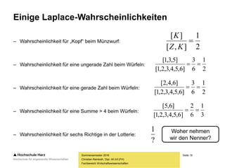 Seite 19
Fachbereich Wirtschaftswissenschaften
Einige Laplace-Wahrscheinlichkeiten
– Wahrscheinlichkeit für „Kopf“ beim Münzwurf:
– Wahrscheinlichkeit für eine ungerade Zahl beim Würfeln:
– Wahrscheinlichkeit für eine gerade Zahl beim Würfeln:
– Wahrscheinlichkeit für eine Summe > 4 beim Würfeln:
– Wahrscheinlichkeit für sechs Richtige in der Lotterie:
Sommersemester 2016
Christian Reinboth, Dipl.-Wi.Inf.(FH)
2
1
],[
][

KZ
K
2
1
6
3
]6,5,4,3,2,1[
]5,3,1[

2
1
6
3
]6,5,4,3,2,1[
]6,4,2[

3
1
6
2
]6,5,4,3,2,1[
]6,5[

?
1 Woher nehmen
wir den Nenner?
 