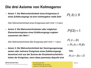 Seite 22
Fachbereich Wirtschaftswissenschaften
Die drei Axiome von Kolmogorov
– Axiom 1: Die Wahrscheinlichkeit eines Ereignisses A
eines Zufallsvorgangs ist eine nichtnegative reelle Zahl
(Die Wahrscheinlichkeit eines Ereignisses darf nicht < 0 sein)
– Axiom 2: Die Wahrscheinlichkeiten aller möglichen
Elementarereignisse eines Zufallsvorgangs ergeben
zusammen den Wert 1
(Die Wahrscheinlichkeit aller Ereignisse darf nicht > 1 sein)
– Axiom 3: Die Wahrscheinlichkeit der Vereinigungsmenge
zweier oder mehrerer Ereignisse eines Zufallsvorgangs
berechnet sich aus der Summe der Einzelwahrscheinlich-
keiten der Ereignisse, wenn diese paarweise disjunkt sind
Sommersemester 2016
Christian Reinboth, Dipl.-Wi.Inf.(FH)
falls
0)( AP
1)( P
)()(
)(
BPAP
BAP


 )( BAP
 