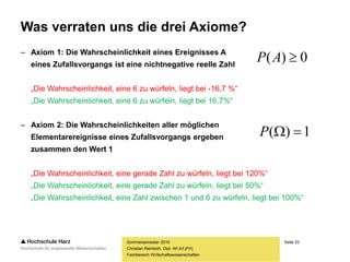 Seite 23
Fachbereich Wirtschaftswissenschaften
Was verraten uns die drei Axiome?
– Axiom 1: Die Wahrscheinlichkeit eines Ereignisses A
eines Zufallsvorgangs ist eine nichtnegative reelle Zahl
„Die Wahrscheinlichkeit, eine 6 zu würfeln, liegt bei -16,7 %“
„Die Wahrscheinlichkeit, eine 6 zu würfeln, liegt bei 16,7%“
– Axiom 2: Die Wahrscheinlichkeiten aller möglichen
Elementarereignisse eines Zufallsvorgangs ergeben
zusammen den Wert 1
„Die Wahrscheinlichkeit, eine gerade Zahl zu würfeln, liegt bei 120%“
„Die Wahrscheinlichkeit, eine gerade Zahl zu würfeln, liegt bei 50%“
„Die Wahrscheinlichkeit, eine Zahl zwischen 1 und 6 zu würfeln, liegt bei 100%“
Sommersemester 2016
Christian Reinboth, Dipl.-Wi.Inf.(FH)
0)( AP
1)( P
 