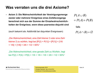 Seite 24
Fachbereich Wirtschaftswissenschaften
Was verraten uns die drei Axiome?
– Axiom 3: Die Wahrscheinlichkeit der Vereinigungsmenge
zweier oder mehrerer Ereignisse eines Zufallsvorgangs
berechnet sich aus der Summe der Einzelwahrscheinlich-
keiten der Ereignisse, wenn diese paarweise disjunkt sind
(auch bekannt als: Additivität bei disjunkten Ereignissen)
„Die Wahrscheinlichkeit, eine Zahl kleiner 3 oder eine Zahl
kleiner 2 zu würfeln, liegt bei [P(2) + P(1)] + [P(1)] = [1/6
+ 1/6] + [1/6] = 3/6 = 1/2 = 50%“
„Die Wahrscheinlichkeit, eine gerade Zahl zu Würfeln, liegt
bei P(2) + P(4) + P(6) = 1/6 + 1/6 + 1/6 = 3/6 = 1/2 = 50%“
Sommersemester 2016
Christian Reinboth, Dipl.-Wi.Inf.(FH)
falls
)()(
)(
BPAP
BAP


 )( BAP
 