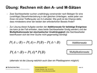 Seite 30
Fachbereich Wirtschaftswissenschaften
Übung: Rechnen mit den A- und M-Sätzen
Sommersemester 2016
Christian Reinboth, Dipl.-Wi.Inf.(FH)
 Zwei Sachbearbeiter suchen unabhängig voneinander nach Belegen für eine
(unstrittige) Steuerhinterziehung in den gleichen Unterlagen, wobei jeder von
ihnen mit einer Trefferquote von 0,4 arbeitet. Wie groß ist die Chance dafür,
dass mindestens einer der beiden den erforderlichen Beweis findet?
 Zur Lösung dieser Aufgabe werden der Additionssatz für beliebige Ereignisse
(es kann ja der Fall eintreten, dass beide Sachbearbeiter fündig werden) und der
Multiplikationssatz bei stochastischer Unabhängigkeit (die Sachbearbeiter
beeinflussen sich bei ihrer Suche nicht gegenseitig) benötigt
(alternativ ist die Lösung natürlich auch über ein Pfaddiagramm möglich)
)()()()( BAPBPAPBAP 
)(*)()( BPAPBAP 
Additionssatz
Multiplikationssatz
 