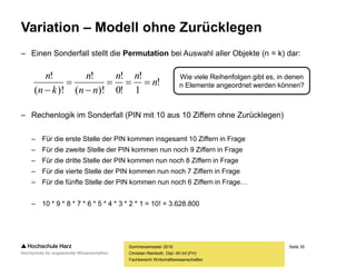 Seite 35
Fachbereich Wirtschaftswissenschaften
Variation – Modell ohne Zurücklegen
– Einen Sonderfall stellt die Permutation bei Auswahl aller Objekte (n = k) dar:
– Rechenlogik im Sonderfall (PIN mit 10 aus 10 Ziffern ohne Zurücklegen)
– Für die erste Stelle der PIN kommen insgesamt 10 Ziffern in Frage
– Für die zweite Stelle der PIN kommen nun noch 9 Ziffern in Frage
– Für die dritte Stelle der PIN kommen nun noch 8 Ziffern in Frage
– Für die vierte Stelle der PIN kommen nun noch 7 Ziffern in Frage
– Für die fünfte Stelle der PIN kommen nun noch 6 Ziffern in Frage…
– 10 * 9 * 8 * 7 * 6 * 5 * 4 * 3 * 2 * 1 = 10! = 3.628.800
Sommersemester 2016
Christian Reinboth, Dipl.-Wi.Inf.(FH)
Wie viele Reihenfolgen gibt es, in denen
n Elemente angeordnet werden können?!
1
!
!0
!
)!(
!
)!(
!
n
nn
nn
n
kn
n




 