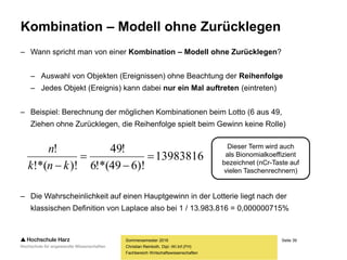Seite 39
Fachbereich Wirtschaftswissenschaften
Kombination – Modell ohne Zurücklegen
– Wann spricht man von einer Kombination – Modell ohne Zurücklegen?
– Auswahl von Objekten (Ereignissen) ohne Beachtung der Reihenfolge
– Jedes Objekt (Ereignis) kann dabei nur ein Mal auftreten (eintreten)
– Beispiel: Berechnung der möglichen Kombinationen beim Lotto (6 aus 49,
Ziehen ohne Zurücklegen, die Reihenfolge spielt beim Gewinn keine Rolle)
– Die Wahrscheinlichkeit auf einen Hauptgewinn in der Lotterie liegt nach der
klassischen Definition von Laplace also bei 1 / 13.983.816 = 0,000000715%
Sommersemester 2016
Christian Reinboth, Dipl.-Wi.Inf.(FH)
Dieser Term wird auch
als Bionomialkoeffizient
bezeichnet (nCr-Taste auf
vielen Taschenrechnern)
13983816
)!649!*(6
!49
)!!*(
!



 knk
n
 