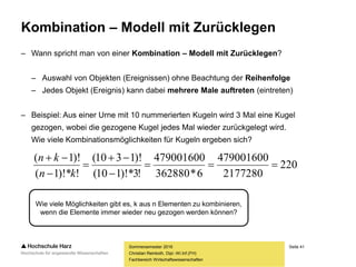 Seite 41
Fachbereich Wirtschaftswissenschaften
Kombination – Modell mit Zurücklegen
– Wann spricht man von einer Kombination – Modell mit Zurücklegen?
– Auswahl von Objekten (Ereignissen) ohne Beachtung der Reihenfolge
– Jedes Objekt (Ereignis) kann dabei mehrere Male auftreten (eintreten)
– Beispiel: Aus einer Urne mit 10 nummerierten Kugeln wird 3 Mal eine Kugel
gezogen, wobei die gezogene Kugel jedes Mal wieder zurückgelegt wird.
Wie viele Kombinationsmöglichkeiten für Kugeln ergeben sich?
Sommersemester 2016
Christian Reinboth, Dipl.-Wi.Inf.(FH)
Wie viele Möglichkeiten gibt es, k aus n Elementen zu kombinieren,
wenn die Elemente immer wieder neu gezogen werden können?
220
2177280
479001600
6*362880
479001600
!3)!*110(
)!1310(
!)!*1(
)!1(






kn
kn
 