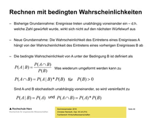 Seite 46
Fachbereich Wirtschaftswissenschaften
Rechnen mit bedingten Wahrscheinlichkeiten
– Bisherige Grundannahme: Ereignisse treten unabhängig voneinander ein – d.h.
welche Zahl gewürfelt wurde, wirkt sich nicht auf den nächsten Würfelwurf aus
– Neue Grundannahme: Die Wahrscheinlichkeit des Eintretens eines Ereignisses A
hängt von der Wahrscheinlichkeit des Eintretens eines vorherigen Ereignisses B ab
– Die bedingte Wahrscheinlichkeit von A unter der Bedingung B ist definiert als
Sind A und B stochastisch unabhängig voneinander, so wird vereinfacht zu
Sommersemester 2016
Christian Reinboth, Dipl.-Wi.Inf.(FH)
Was wiederum umgeformt werden kann zu
und
für
)(
)(
)|(
BP
BAP
BAP


)(*)|()( BPBAPBAP  0)( BP
)()|( APBAP  )(*)()( BPAPBAP 
 