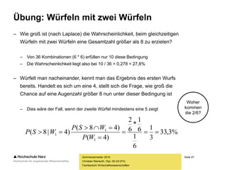 Seite 47
Fachbereich Wirtschaftswissenschaften
Übung: Würfeln mit zwei Würfeln
– Wie groß ist (nach Laplace) die Wahrscheinlichkeit, beim gleichzeitigen
Würfeln mit zwei Würfeln eine Gesamtzahl größer als 8 zu erzielen?
– Von 36 Kombinationen (6 * 6) erfüllen nur 10 diese Bedingung
– Die Wahrscheinlichkeit liegt also bei 10 / 36 = 0,278 = 27,8%
– Würfelt man nacheinander, kennt man das Ergebnis des ersten Wurfs
bereits. Handelt es sich um eine 4, stellt sich die Frage, wie groß die
Chance auf eine Augenzahl größer 8 nun unter dieser Bedingung ist
– Dies wäre der Fall, wenn der zweite Würfel mindestens eine 5 zeigt
Sommersemester 2016
Christian Reinboth, Dipl.-Wi.Inf.(FH)
Woher
kommen
die 2/6?
%3,33
3
1
6
1
6
1
*
6
2
)4(
)48(
)4|8(
1
1
1 



WP
WSP
WSP
 