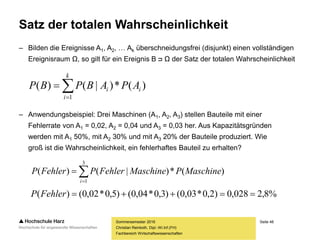 Seite 48
Fachbereich Wirtschaftswissenschaften
Satz der totalen Wahrscheinlichkeit
– Bilden die Ereignisse A1, A2, … Ak überschneidungsfrei (disjunkt) einen vollständigen
Ereignisraum Ω, so gilt für ein Ereignis B ᴝ Ω der Satz der totalen Wahrscheinlichkeit
– Anwendungsbeispiel: Drei Maschinen (A1, A2, A3) stellen Bauteile mit einer
Fehlerrate von A1 = 0,02, A2 = 0,04 und A3 = 0,03 her. Aus Kapazitätsgründen
werden mit A1 50%, mit A2 30% und mit A3 20% der Bauteile produziert. Wie
groß ist die Wahrscheinlichkeit, ein fehlerhaftes Bauteil zu erhalten?
Sommersemester 2016
Christian Reinboth, Dipl.-Wi.Inf.(FH)


k
i
ii APABPBP
1
)(*)|()(


3
1
)(*)|()(
i
MaschinePMaschineFehlerPFehlerP
%8,2028,0)2,0*03,0()3,0*04,0()5,0*02,0()( FehlerP
 