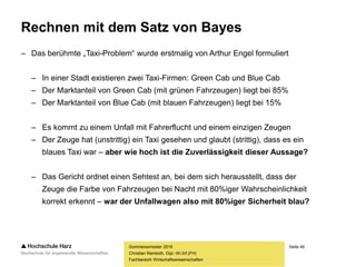 Seite 49
Fachbereich Wirtschaftswissenschaften
Rechnen mit dem Satz von Bayes
– Das berühmte „Taxi-Problem“ wurde erstmalig von Arthur Engel formuliert
– In einer Stadt existieren zwei Taxi-Firmen: Green Cab und Blue Cab
– Der Marktanteil von Green Cab (mit grünen Fahrzeugen) liegt bei 85%
– Der Marktanteil von Blue Cab (mit blauen Fahrzeugen) liegt bei 15%
– Es kommt zu einem Unfall mit Fahrerflucht und einem einzigen Zeugen
– Der Zeuge hat (unstrittig) ein Taxi gesehen und glaubt (strittig), dass es ein
blaues Taxi war – aber wie hoch ist die Zuverlässigkeit dieser Aussage?
– Das Gericht ordnet einen Sehtest an, bei dem sich herausstellt, dass der
Zeuge die Farbe von Fahrzeugen bei Nacht mit 80%iger Wahrscheinlichkeit
korrekt erkennt – war der Unfallwagen also mit 80%iger Sicherheit blau?
Sommersemester 2016
Christian Reinboth, Dipl.-Wi.Inf.(FH)
 