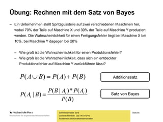 Seite 60
Fachbereich Wirtschaftswissenschaften
Übung: Rechnen mit dem Satz von Bayes
– Ein Unternehmen stellt Spritzgussteile auf zwei verschiedenen Maschinen her,
wobei 70% der Teile auf Maschine X und 30% der Teile auf Maschine Y produziert
werden. Die Wahrscheinlichkeit für einen Fertigungsfehler liegt bei Maschine X bei
10%, bei Maschine Y dagegen bei 20%
– Wie groß ist die Wahrscheinlichkeit für einen Produktionsfehler?
– Wie groß ist die Wahrscheinlichkeit, dass sich ein entdeckter
Produktionsfehler auf Maschine Y zurückführen lässt?
Sommersemester 2016
Christian Reinboth, Dipl.-Wi.Inf.(FH)
)(
)(*)|(
)|(
BP
APABP
BAP ii
i 
)()()( BPAPBAP  Additionssatz
Satz von Bayes
 
