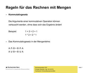 Seite 7
Fachbereich Wirtschaftswissenschaften
Regeln für das Rechnen mit Mengen
– Kommutativgesetz
Die Argumente einer kommutativen Operation können
vertauscht werden, ohne dass sich das Ergebnis ändert
Beispiel: 1 + 2 = 2 + 1
1 * 2 = 2 * 1
– Das Kommutativgesetz in der Mengenlehre:
A ∩ B = B ∩ A
A ∪ B = B ∪ A
Sommersemester 2016
Christian Reinboth, Dipl.-Wi.Inf.(FH)
 
