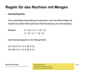 Seite 8
Fachbereich Wirtschaftswissenschaften
Regeln für das Rechnen mit Mengen
– Assoziativgesetz
Eine zweistellige Verknüpfung ist assoziativ, wenn die Reihenfolge der
Ausführung keine Rolle spielt (die Klammersetzung ist somit beliebig)
Beispiel: (1 + 2) + 3 = 1 + (2 + 3)
(1 * 2) * 3 = 1 * (2 * 3)
– Das Assoziativgesetz in der Mengenlehre:
(A ∩ B) ∩ C = A ∩ (B ∩ C)
(A ∪ B) ∪ C = A ∪ (B ∪ C)
Sommersemester 2016
Christian Reinboth, Dipl.-Wi.Inf.(FH)
 