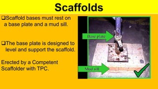 Scaffolds
Scaffold bases must rest on
a base plate and a mud sill.
The base plate is designed to
level and support the scaffold.
Erected by a Competent
Scaffolder with TPC.
 