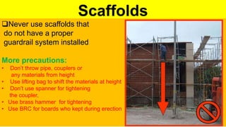 Scaffolds
Never use scaffolds that
do not have a proper
guardrail system installed
More precautions:
• Don’t throw pipe, couplers or
any materials from height
• Use lifting bag to shift the materials at height
• Don’t use spanner for tightening
the coupler,
• Use brass hammer for tightening
• Use BRC for boards who kept during erection
 