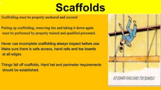 Scaffolds
Scaffolding must be properly anchored and secured
Putting up scaffolding, removing ties and taking it down again
must be performed by properly trained and qualified personnel.
Never use incomplete scaffolding always inspect before use
Make sure there is safe access, hand rails and toe boards
at all edges
Things fall off scaffolds, Hard hat and perimeter requirements
should be established.
 