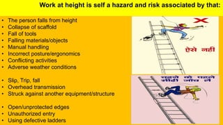 Work at height is self a hazard and risk associated by that:
• The person falls from height
• Collapse of scaffold
• Fall of tools
• Falling materials/objects
• Manual handling
• Incorrect posture/ergonomics
• Conflicting activities
• Adverse weather conditions
• Slip, Trip, fall
• Overhead transmission
• Struck against another equipment/structure
• Open/unprotected edges
• Unauthorized entry
• Using defective ladders
 