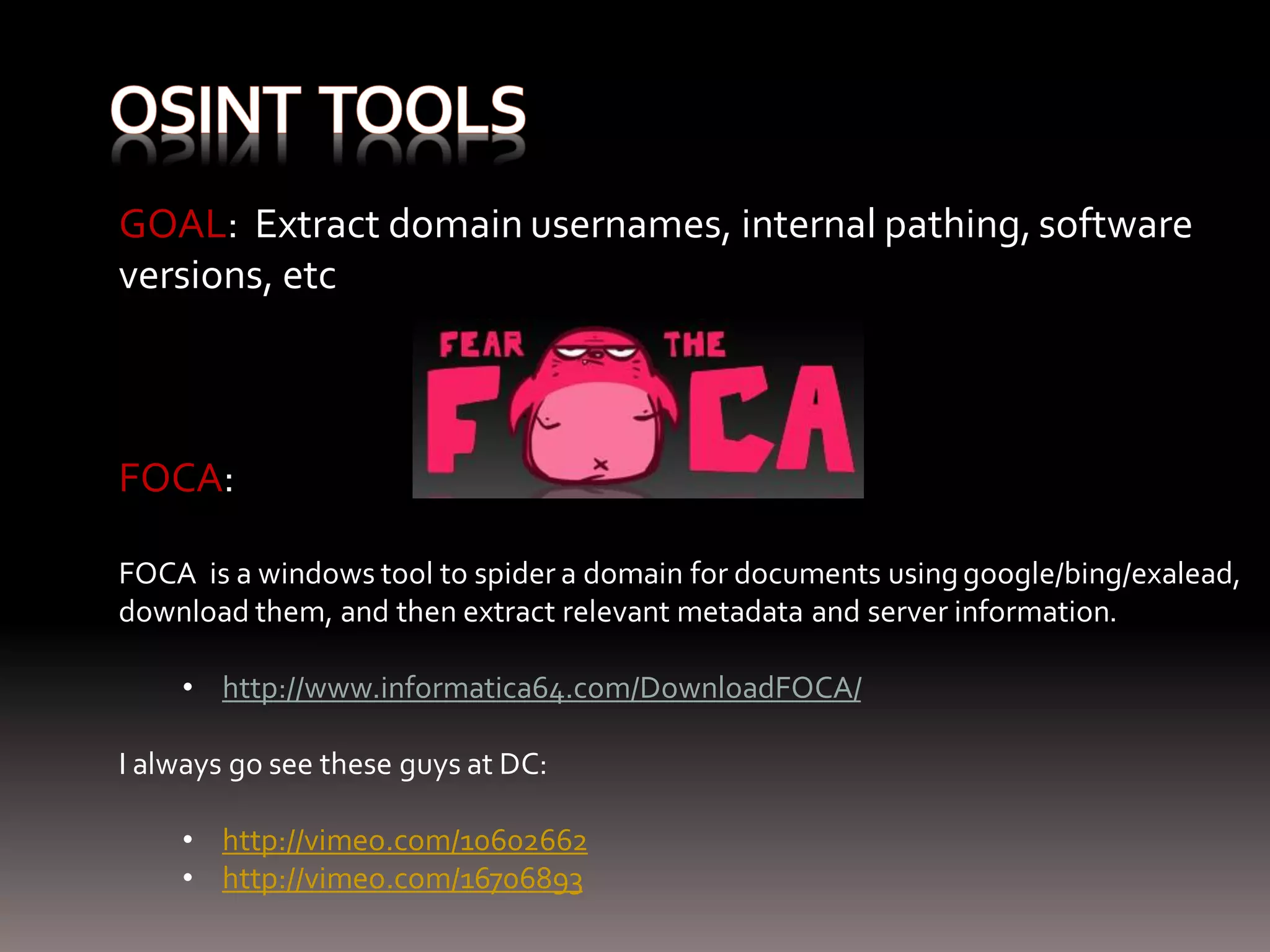 GOAL: Extract domain usernames, internal pathing, software versions, etc FOCA: FOCA is a windows tool to spider a domain for documents using google/bing/exalead, download them, and then extract relevant metadata and server information. • http://www.informatica64.com/DownloadFOCA/ I always go see these guys at DC: • http://vimeo.com/10602662 • http://vimeo.com/16706893 