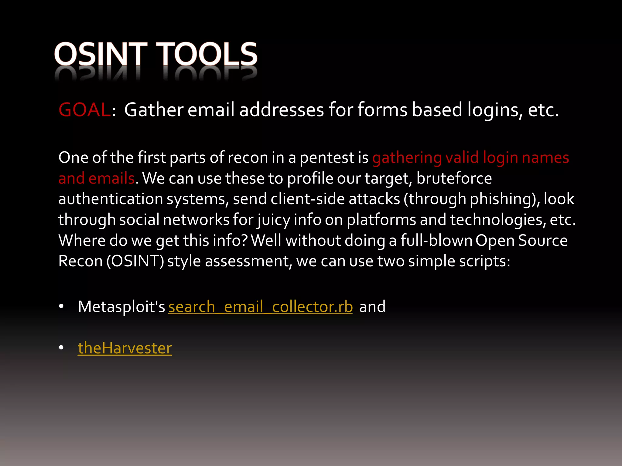 GOAL: Gather email addresses for forms based logins, etc. One of the first parts of recon in a pentest is gathering valid login names and emails. We can use these to profile our target, bruteforce authentication systems, send client-side attacks (through phishing), look through social networks for juicy info on platforms and technologies, etc. Where do we get this info? Well without doing a full-blown Open Source Recon (OSINT) style assessment, we can use two simple scripts: • Metasploit's search_email_collector.rb and • theHarvester 