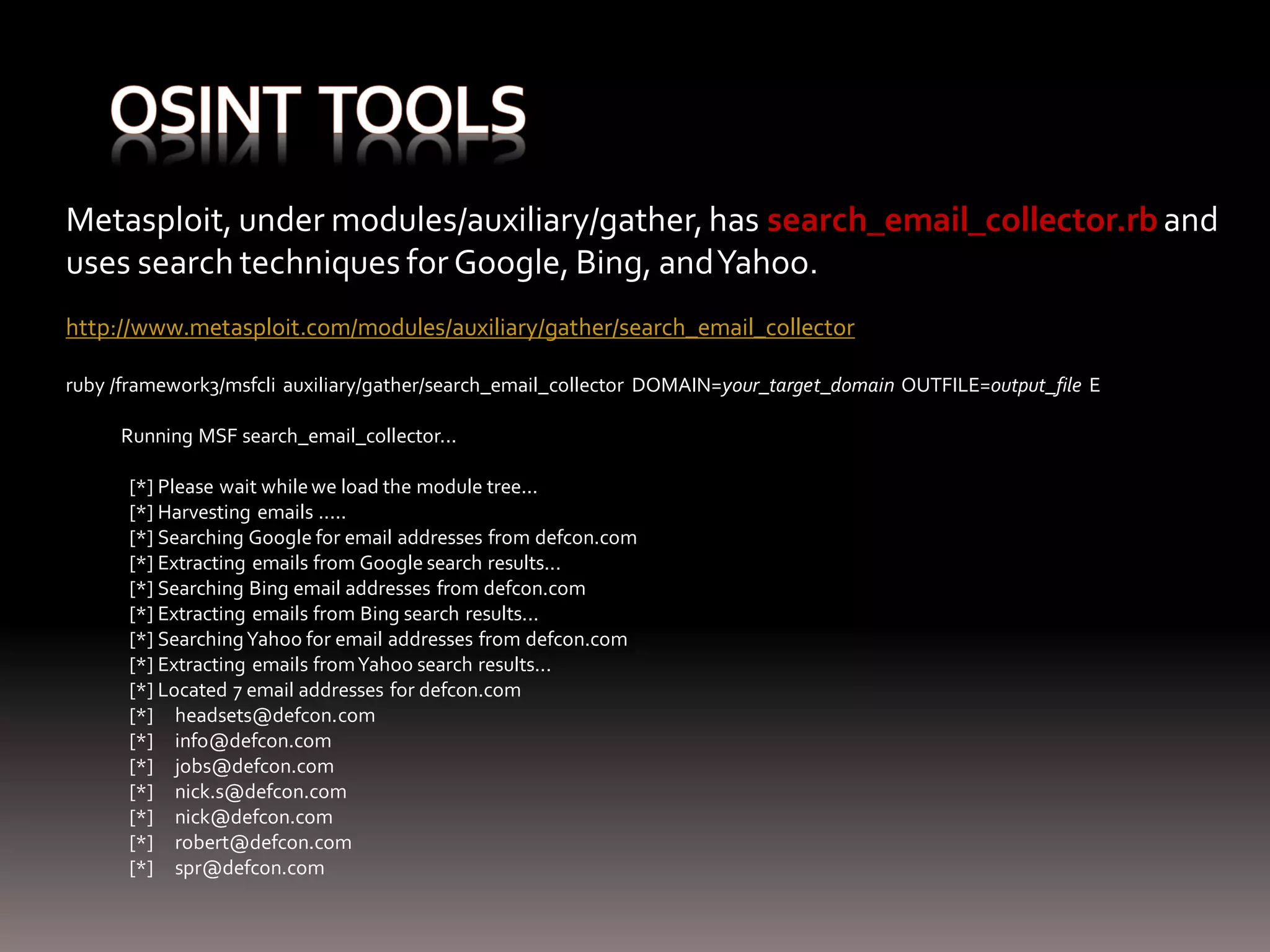 Metasploit, under modules/auxiliary/gather, has search_email_collector.rb and uses search techniques for Google, Bing, and Yahoo. http://www.metasploit.com/modules/auxiliary/gather/search_email_collector ruby /framework3/msfcli auxiliary/gather/search_email_collector DOMAIN=your_target_domain OUTFILE=output_file E Running MSF search_email_collector... [*] Please wait while we load the module tree... [*] Harvesting emails ..... [*] Searching Google for email addresses from defcon.com [*] Extracting emails from Google search results... [*] Searching Bing email addresses from defcon.com [*] Extracting emails from Bing search results... [*] Searching Yahoo for email addresses from defcon.com [*] Extracting emails from Yahoo search results... [*] Located 7 email addresses for defcon.com [*] headsets@defcon.com [*] info@defcon.com [*] jobs@defcon.com [*] nick.s@defcon.com [*] nick@defcon.com [*] robert@defcon.com [*] spr@defcon.com 