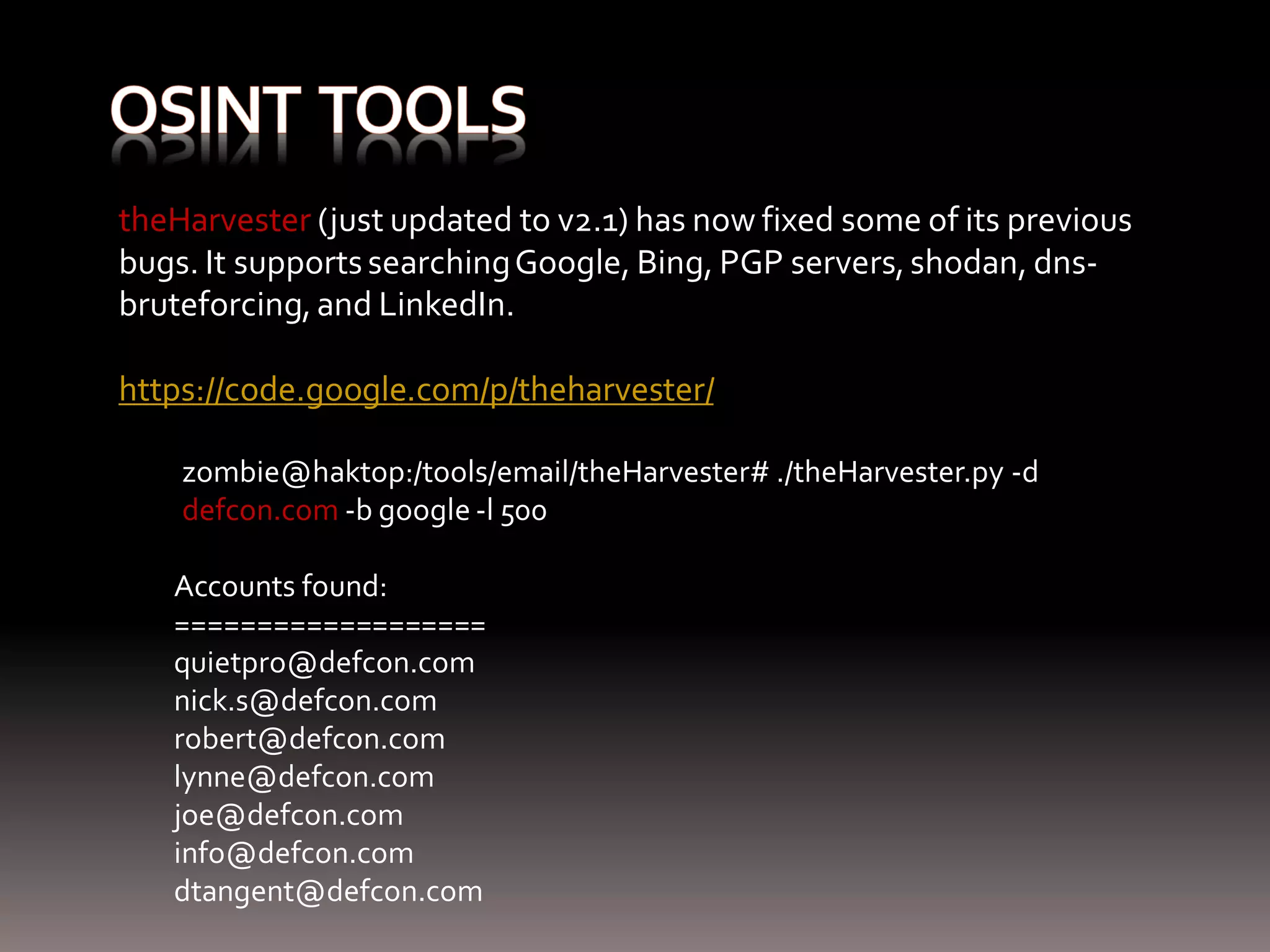 theHarvester (just updated to v2.1) has now fixed some of its previous bugs. It supports searching Google, Bing, PGP servers, shodan, dns- bruteforcing, and LinkedIn. https://code.google.com/p/theharvester/ zombie@haktop:/tools/email/theHarvester# ./theHarvester.py -d defcon.com -b google -l 500 Accounts found: =================== quietpro@defcon.com nick.s@defcon.com robert@defcon.com lynne@defcon.com joe@defcon.com info@defcon.com dtangent@defcon.com 