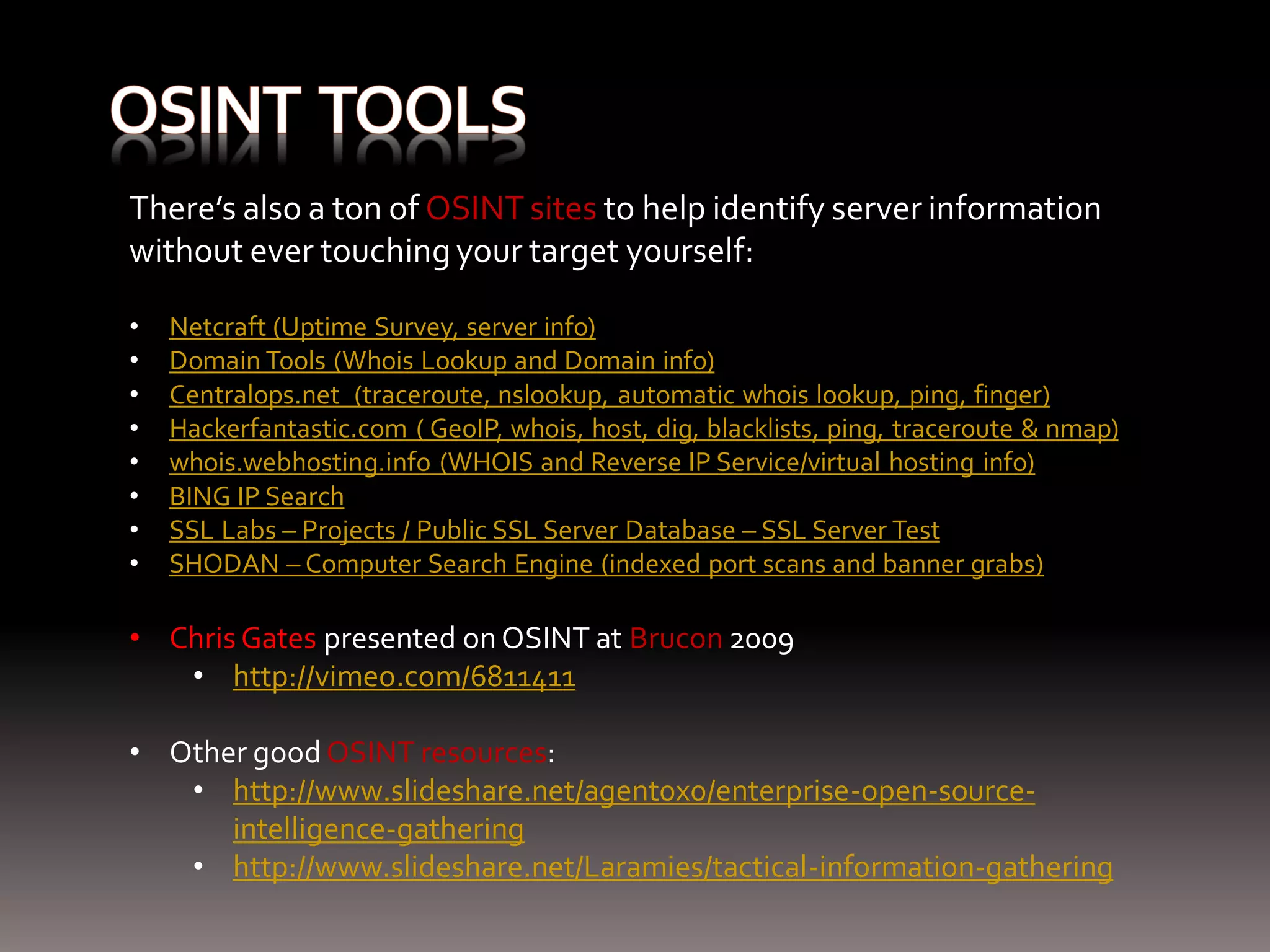 There’s also a ton of OSINT sites to help identify server information without ever touching your target yourself: • Netcraft (Uptime Survey, server info) • Domain Tools (Whois Lookup and Domain info) • Centralops.net (traceroute, nslookup, automatic whois lookup, ping, finger) • Hackerfantastic.com ( GeoIP, whois, host, dig, blacklists, ping, traceroute & nmap) • whois.webhosting.info (WHOIS and Reverse IP Service/virtual hosting info) • BING IP Search • SSL Labs – Projects / Public SSL Server Database – SSL Server Test • SHODAN – Computer Search Engine (indexed port scans and banner grabs) • Chris Gates presented on OSINT at Brucon 2009 • http://vimeo.com/6811411 • Other good OSINT resources: • http://www.slideshare.net/agent0x0/enterprise-open-source- intelligence-gathering • http://www.slideshare.net/Laramies/tactical-information-gathering 
