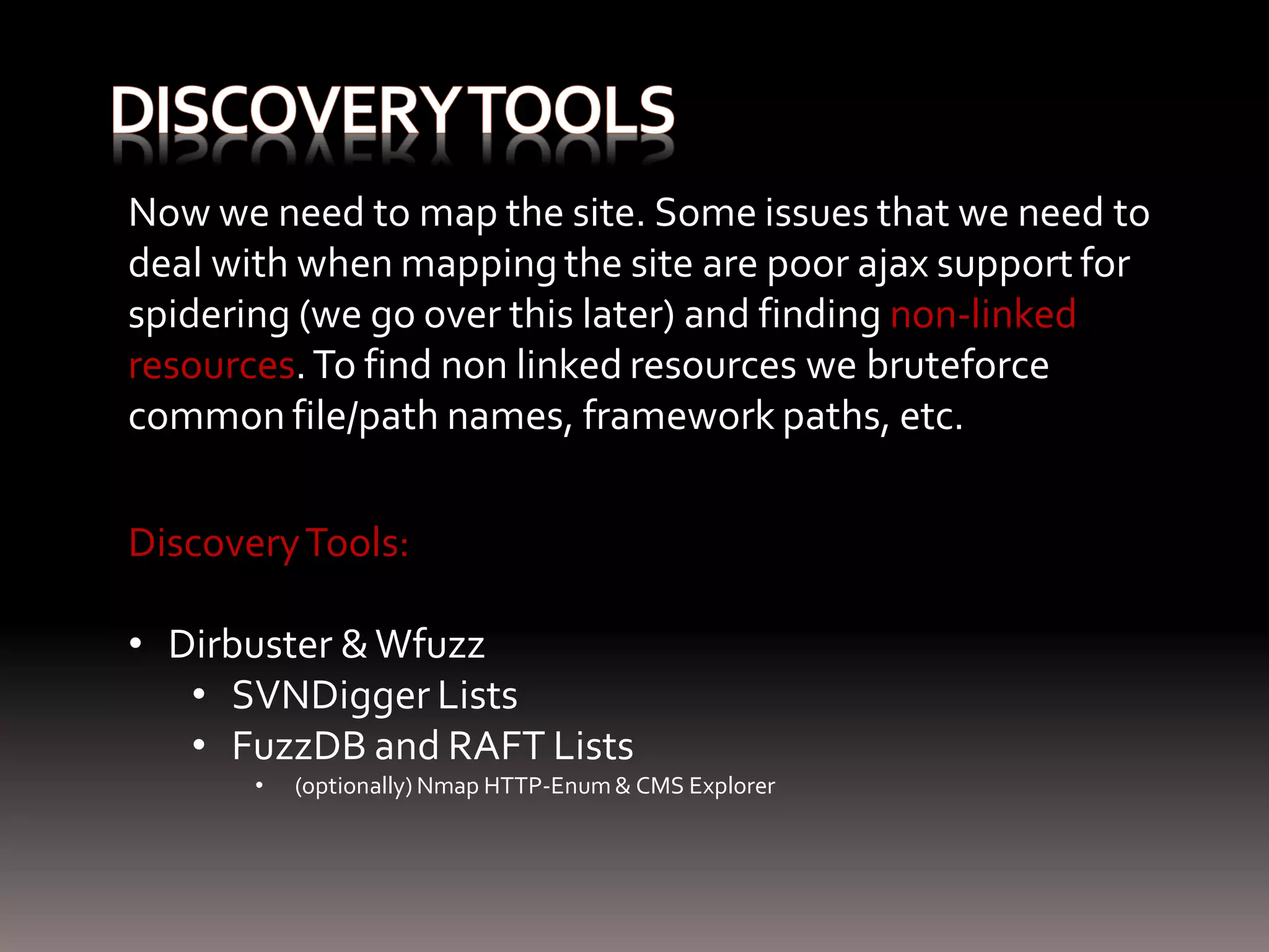 Now we need to map the site. Some issues that we need to deal with when mapping the site are poor ajax support for spidering (we go over this later) and finding non-linked resources. To find non linked resources we bruteforce common file/path names, framework paths, etc. Discovery Tools: • Dirbuster & Wfuzz • SVNDigger Lists • FuzzDB and RAFT Lists • (optionally) Nmap HTTP-Enum & CMS Explorer 