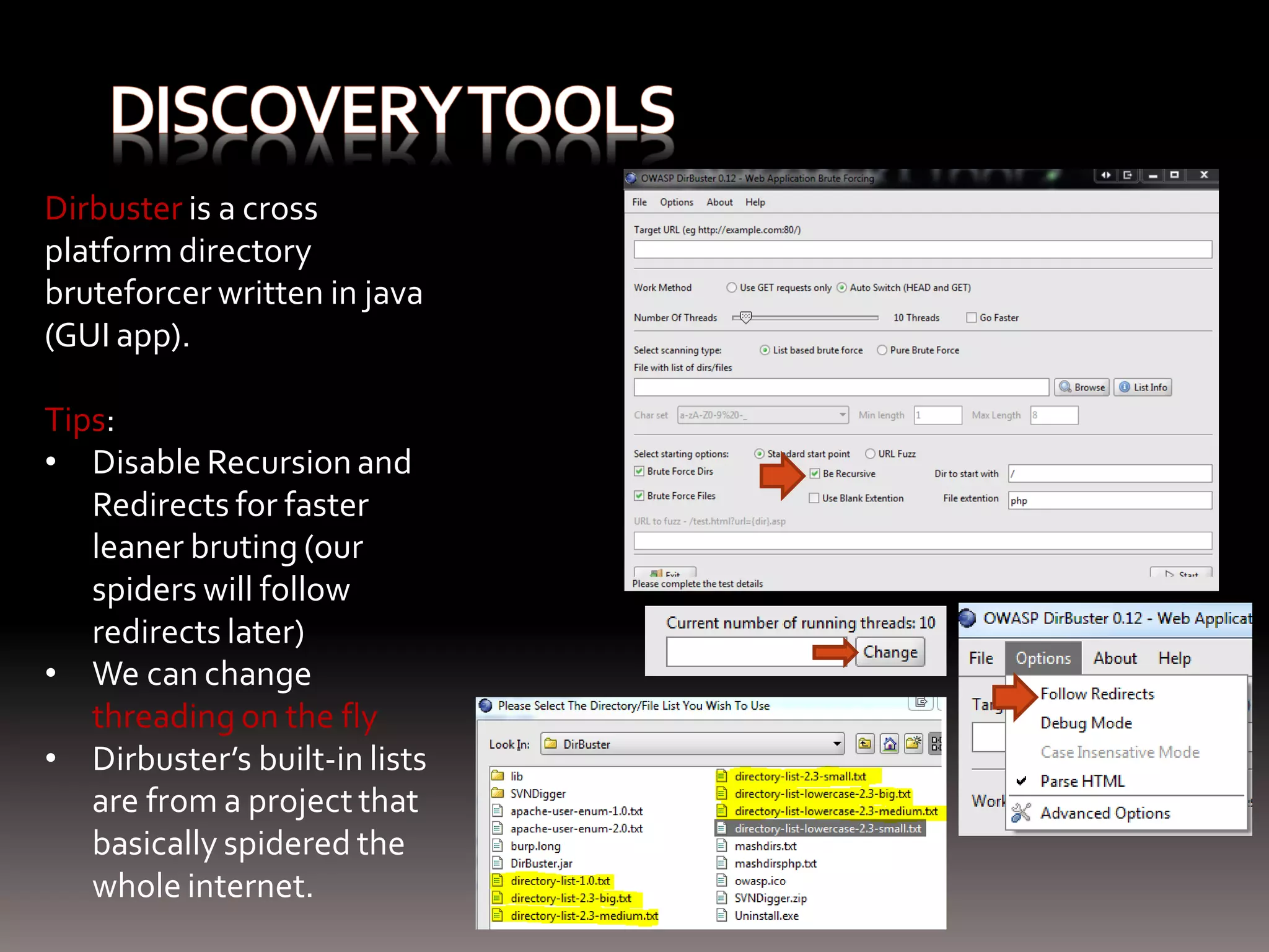 Dirbuster is a cross platform directory bruteforcer written in java (GUI app). Tips: • Disable Recursion and Redirects for faster leaner bruting (our spiders will follow redirects later) • We can change threading on the fly • Dirbuster’s built-in lists are from a project that basically spidered the whole internet. 