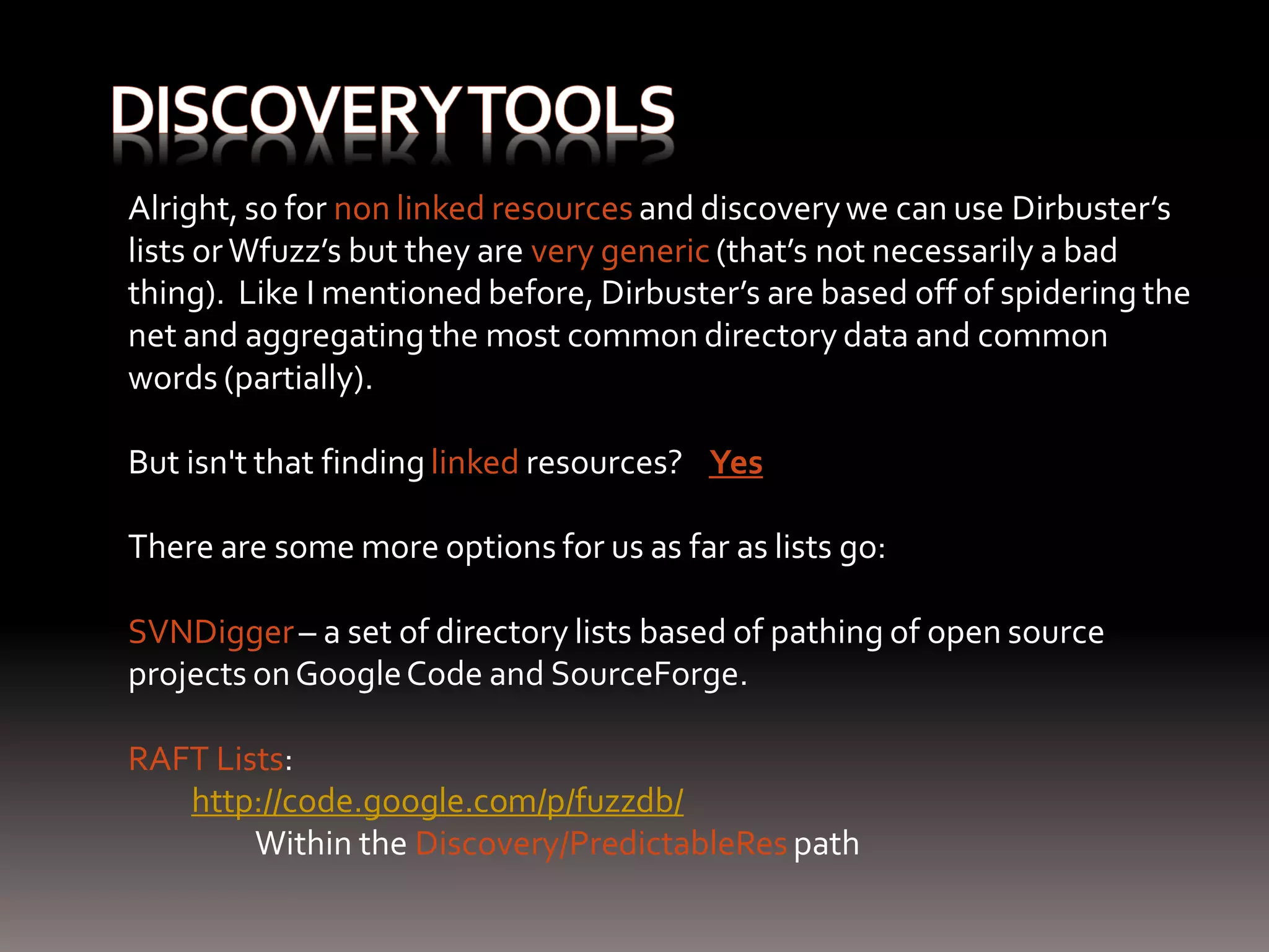 Alright, so for non linked resources and discovery we can use Dirbuster’s lists or Wfuzz’s but they are very generic (that’s not necessarily a bad thing). Like I mentioned before, Dirbuster’s are based off of spidering the net and aggregating the most common directory data and common words (partially). But isn't that finding linked resources? Yes There are some more options for us as far as lists go: SVNDigger – a set of directory lists based of pathing of open source projects on Google Code and SourceForge. RAFT Lists: http://code.google.com/p/fuzzdb/ Within the Discovery/PredictableRes path 