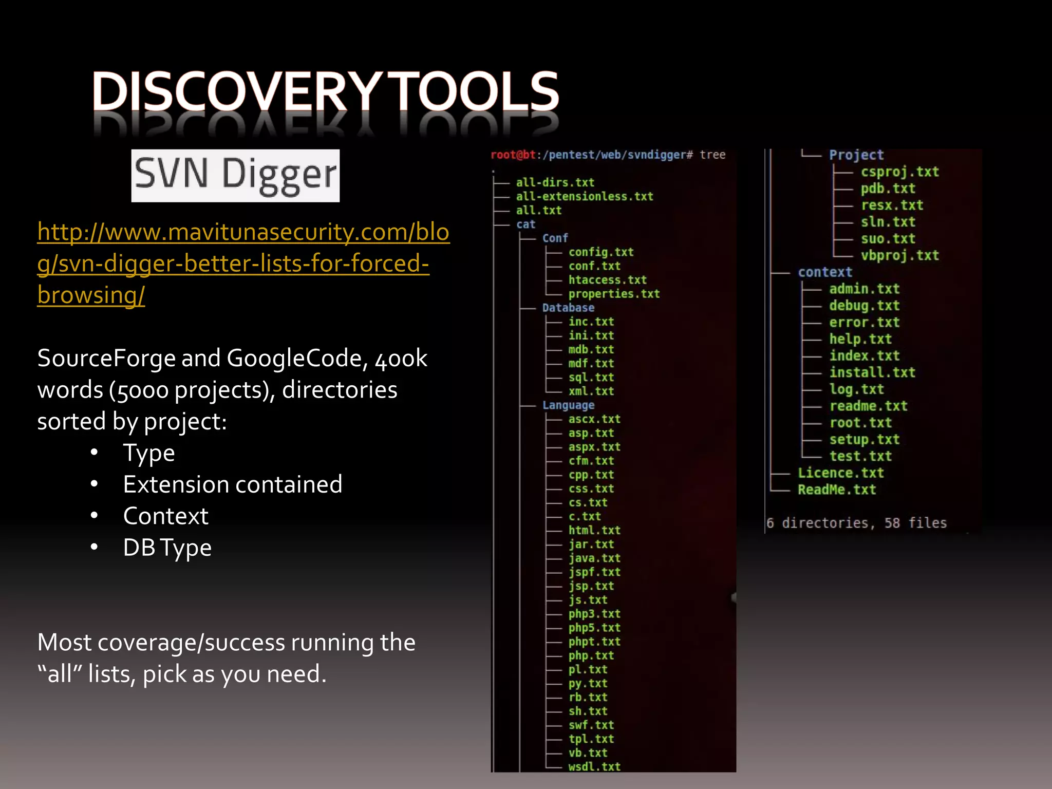 http://www.mavitunasecurity.com/blo g/svn-digger-better-lists-for-forced- browsing/ SourceForge and GoogleCode, 400k words (5000 projects), directories sorted by project: • Type • Extension contained • Context • DB Type Most coverage/success running the “all” lists, pick as you need. 