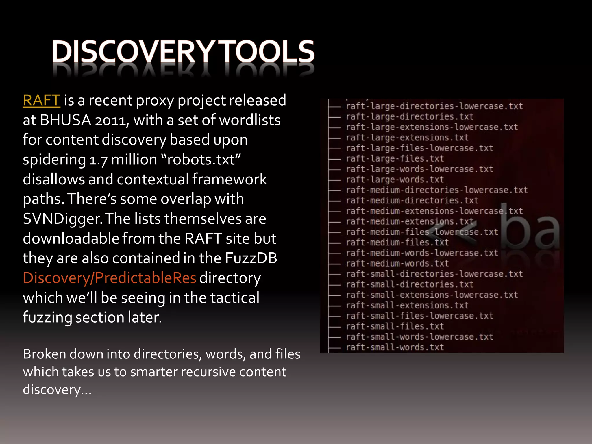 RAFT is a recent proxy project released at BHUSA 2011, with a set of wordlists for content discovery based upon spidering 1.7 million “robots.txt” disallows and contextual framework paths. There’s some overlap with SVNDigger. The lists themselves are downloadable from the RAFT site but they are also contained in the FuzzDB Discovery/PredictableRes directory which we’ll be seeing in the tactical fuzzing section later. Broken down into directories, words, and files which takes us to smarter recursive content discovery… 