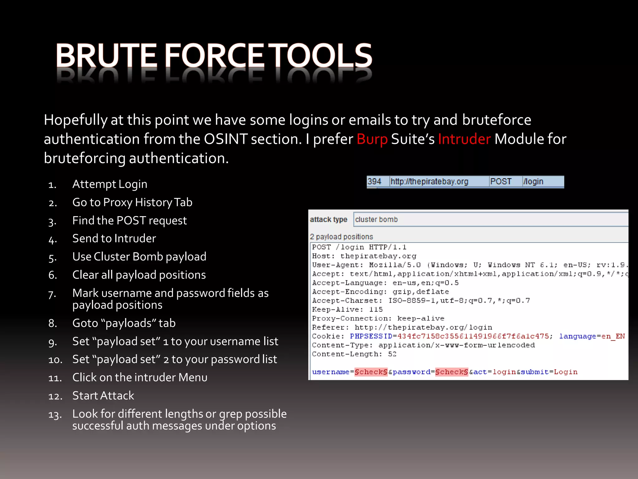 Hopefully at this point we have some logins or emails to try and bruteforce authentication from the OSINT section. I prefer Burp Suite’s Intruder Module for bruteforcing authentication. 1. Attempt Login 2. Go to Proxy History Tab 3. Find the POST request 4. Send to Intruder 5. Use Cluster Bomb payload 6. Clear all payload positions 7. Mark username and password fields as payload positions 8. Goto “payloads” tab 9. Set “payload set” 1 to your username list 10. Set “payload set” 2 to your password list 11. Click on the intruder Menu 12. Start Attack 13. Look for different lengths or grep possible successful auth messages under options 