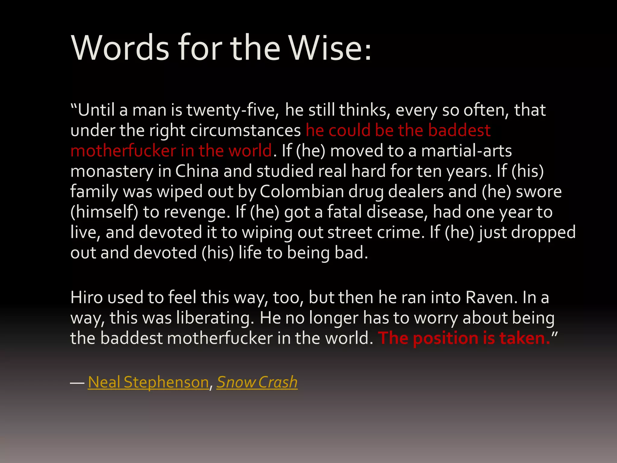 Words for the Wise: “Until a man is twenty-five, he still thinks, every so often, that under the right circumstances he could be the baddest motherfucker in the world. If (he) moved to a martial-arts monastery in China and studied real hard for ten years. If (his) family was wiped out by Colombian drug dealers and (he) swore (himself) to revenge. If (he) got a fatal disease, had one year to live, and devoted it to wiping out street crime. If (he) just dropped out and devoted (his) life to being bad. Hiro used to feel this way, too, but then he ran into Raven. In a way, this was liberating. He no longer has to worry about being the baddest motherfucker in the world. The position is taken.” ― Neal Stephenson, Snow Crash 